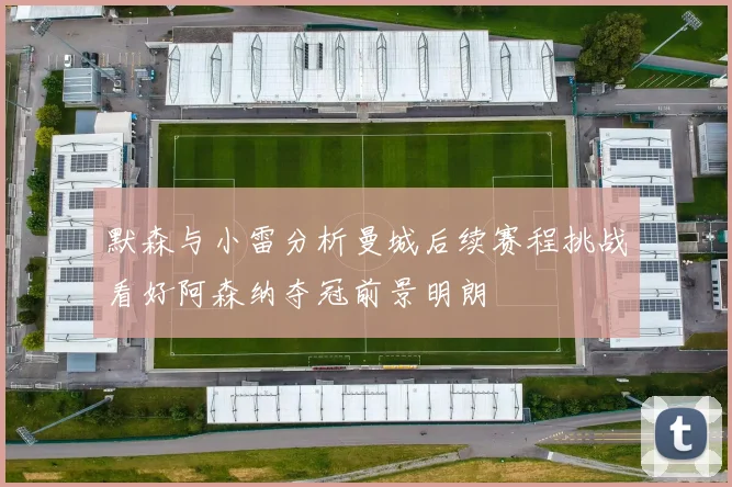 默森与小雷分析曼城后续赛程挑战看好阿森纳夺冠前景明朗
