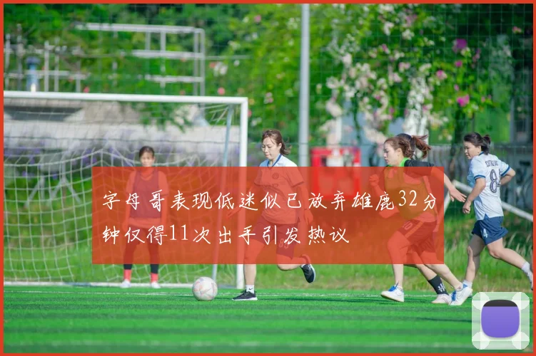 字母哥表现低迷似已放弃雄鹿32分钟仅得11次出手引发热议