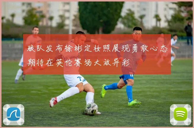 狼队发布徐彬定妆照展现勇敢心态期待在英伦赛场大放异彩