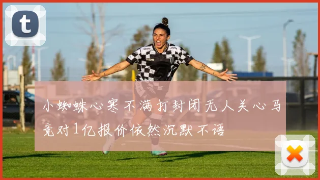 小蜘蛛心寒不满打封闭无人关心马竞对1亿报价依然沉默不语
