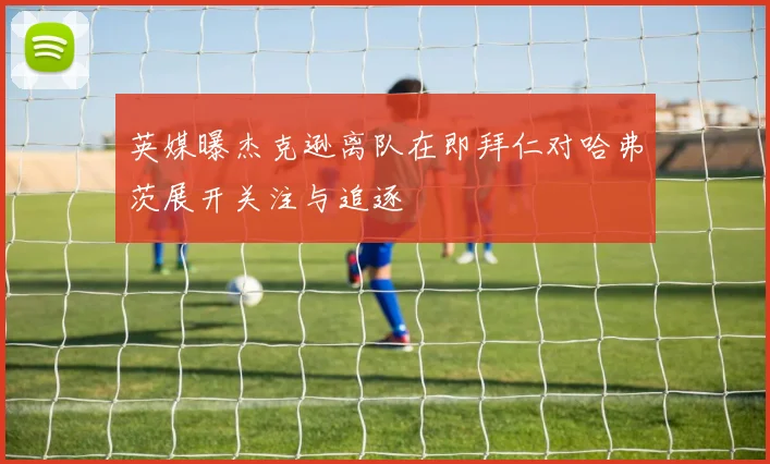 英媒曝杰克逊离队在即拜仁对哈弗茨展开关注与追逐