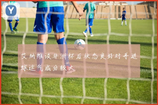 艾纳维谈非洲杯后状态良好对手进球运气成分较大