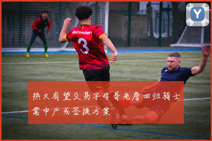 热火有望交易字母哥老詹回归骑士需中产或签换方案