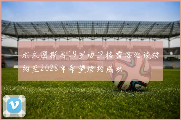 尤文图斯与19岁边卫格雷洛洽谈续约至2028年希望续约成功