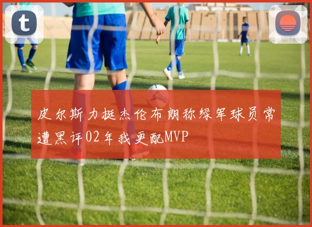 皮尔斯力挺杰伦布朗称绿军球员常遭黑评02年我更配MVP